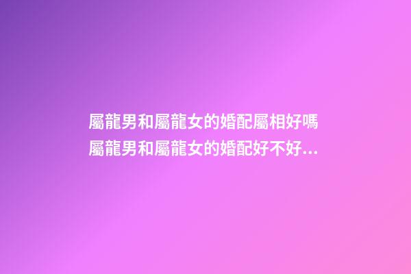 屬龍男和屬龍女的婚配屬相好嗎 屬龍男和屬龍女的婚配好不好，男屬龍和女屬龍配嗎-第1張-觀點(diǎn)-玄機(jī)派